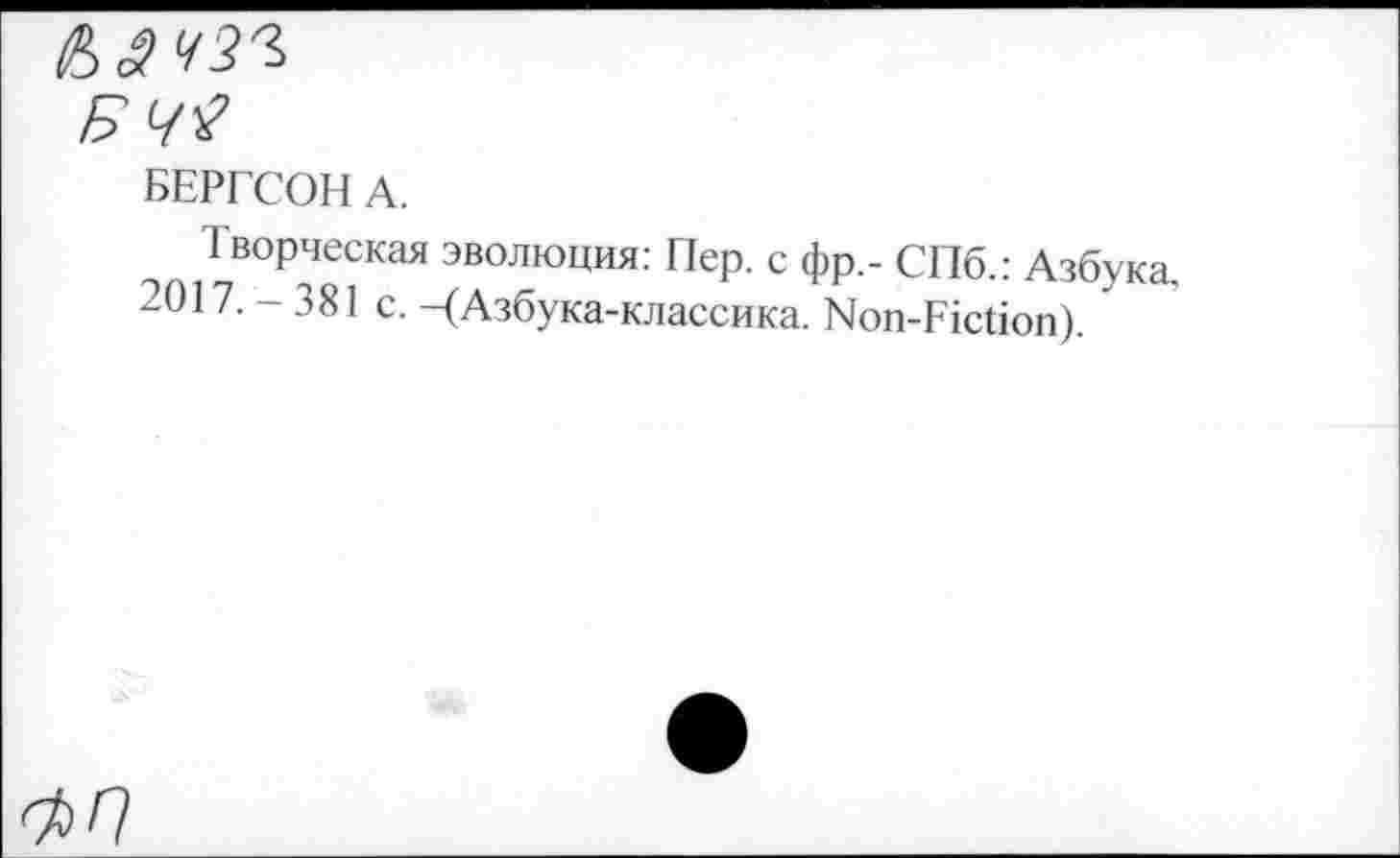 ﻿БЕРГСОН А.
Творческая эволюция: Пер. с фр,- СПб.: Азбука, 2017. - 381 с. -(Азбука-классика. Non-Fiction).
